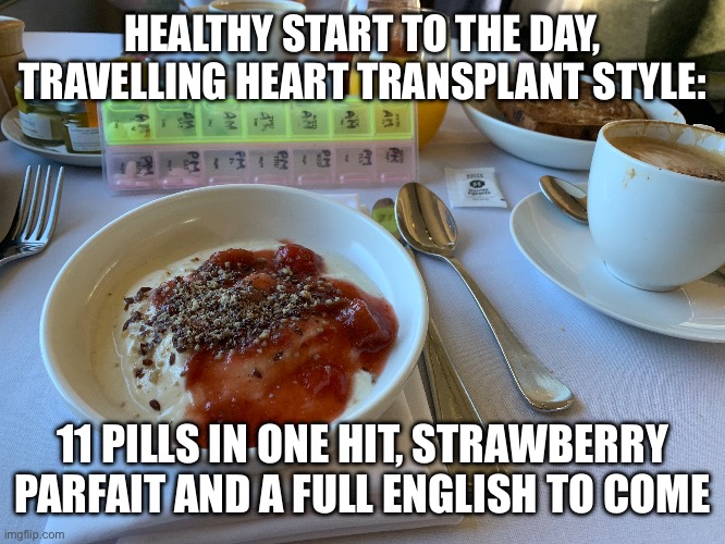 Breakfast | HEALTHY START TO THE DAY, TRAVELLING HEART TRANSPLANT STYLE:; 11 PILLS IN ONE HIT, STRAWBERRY PARFAIT AND A FULL ENGLISH TO COME | image tagged in breakfast,second breakfast | made w/ Imgflip meme maker