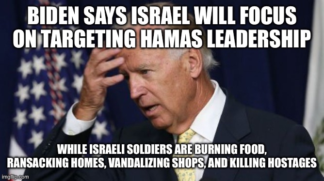 Joe Biden worries | BIDEN SAYS ISRAEL WILL FOCUS ON TARGETING HAMAS LEADERSHIP; WHILE ISRAELI SOLDIERS ARE BURNING FOOD, RANSACKING HOMES, VANDALIZING SHOPS, AND KILLING HOSTAGES | image tagged in joe biden worries | made w/ Imgflip meme maker