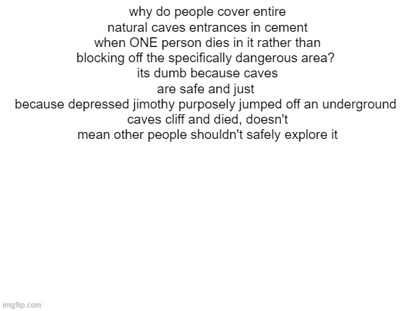 why do people cover entire natural caves entrances in cement when ONE person dies in it rather than blocking off the specifically dangerous area? 
its dumb because caves are safe and just 
because depressed jimothy purposely jumped off an underground 
caves cliff and died, doesn't mean other people shouldn't safely explore it | made w/ Imgflip meme maker