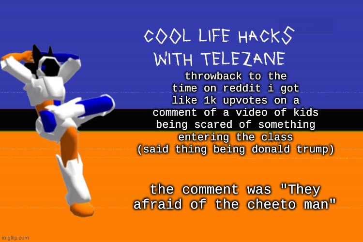 still remember that from like 4 years ago | throwback to the time on reddit i got like 1k upvotes on a comment of a video of kids being scared of something entering the class (said thing being donald trump); the comment was "They afraid of the cheeto man" | image tagged in cool life hacks with telezane | made w/ Imgflip meme maker