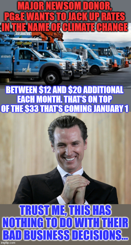 Climate change...  is a complete ripoff of the public... | MAJOR NEWSOM DONOR, PG&E WANTS TO JACK UP RATES IN THE NAME OF CLIMATE CHANGE; BETWEEN $12 AND $20 ADDITIONAL EACH MONTH. THAT’S ON TOP OF THE $33 THAT’S COMING JANUARY 1; TRUST ME, THIS HAS NOTHING TO DO WITH THEIR BAD BUSINESS DECISIONS... | image tagged in scheming gavin newsom,lying,democrats,climate change,scam | made w/ Imgflip meme maker