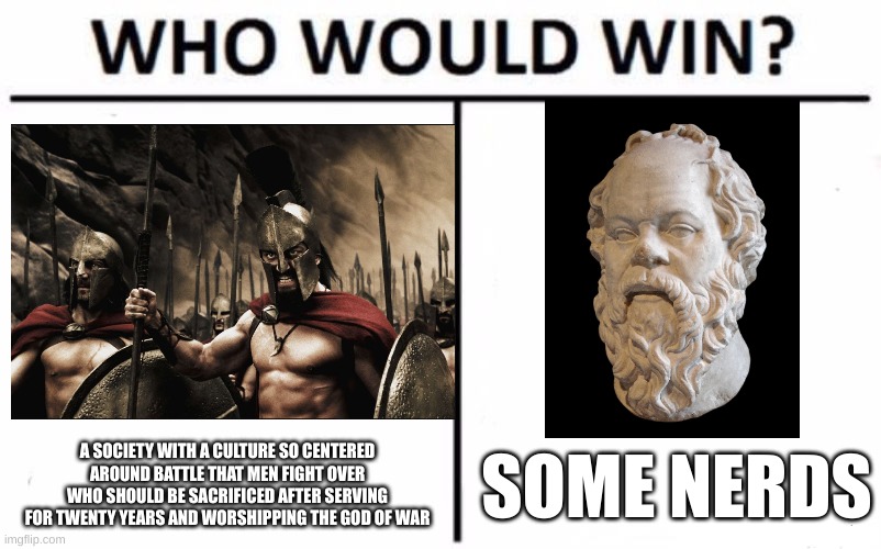 All I Know is that I Know Nothing | A SOCIETY WITH A CULTURE SO CENTERED AROUND BATTLE THAT MEN FIGHT OVER WHO SHOULD BE SACRIFICED AFTER SERVING FOR TWENTY YEARS AND WORSHIPPING THE GOD OF WAR; SOME NERDS | image tagged in history,historical meme,history memes,historical,sparta,who would win | made w/ Imgflip meme maker