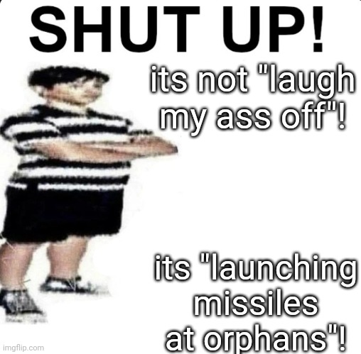 SHUT. and listen to the fax | its not "laugh my ass off"! its "launching missiles at orphans"! | image tagged in shut up my dad works for | made w/ Imgflip meme maker