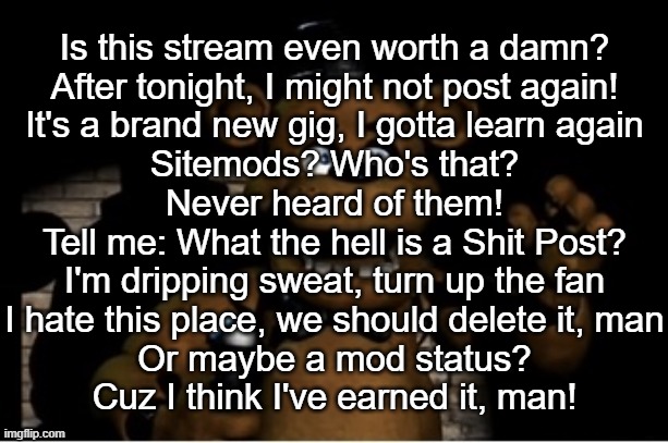 Freddy Fazbear | Is this stream even worth a damn?
After tonight, I might not post again!
It's a brand new gig, I gotta learn again
Sitemods? Who's that?
Never heard of them!
Tell me: What the hell is a Shit Post?
I'm dripping sweat, turn up the fan
I hate this place, we should delete it, man
Or maybe a mod status?
Cuz I think I've earned it, man! | image tagged in freddy fazbear | made w/ Imgflip meme maker