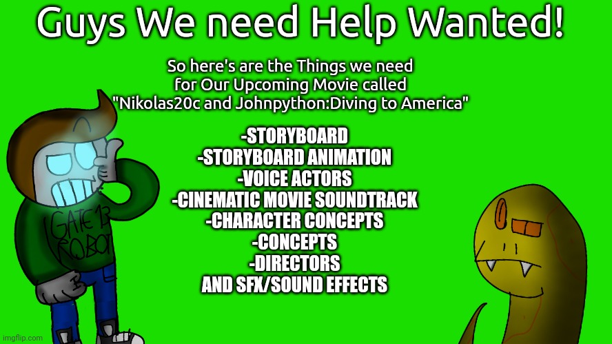 Join:https://discord.com/invite/ZAJPDmy5 if you want to finish our Movie | Guys We need Help Wanted! So here's are the Things we need for Our Upcoming Movie called "Nikolas20c and Johnpython:Diving to America"; -STORYBOARD
-STORYBOARD ANIMATION
-VOICE ACTORS
-CINEMATIC MOVIE SOUNDTRACK
-CHARACTER CONCEPTS
-CONCEPTS
-DIRECTORS
AND SFX/SOUND EFFECTS | image tagged in upcoming-movies,movies,wip | made w/ Imgflip meme maker