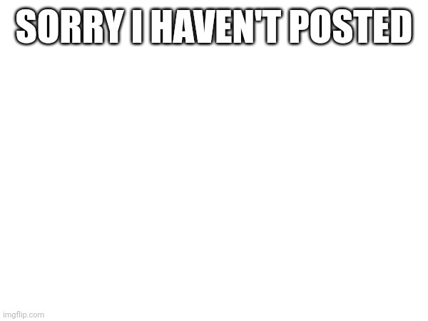 SORRY I HAVEN'T POSTED | made w/ Imgflip meme maker