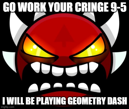GO WORK YOUR CRINGE 9-5; I WILL BE PLAYING GEOMETRY DASH | made w/ Imgflip meme maker