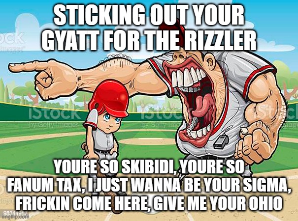 gen alpha coach | STICKING OUT YOUR GYATT FOR THE RIZZLER; YOURE SO SKIBIDI, YOURE SO FANUM TAX, I JUST WANNA BE YOUR SIGMA, FRICKIN COME HERE, GIVE ME YOUR OHIO | image tagged in im sorry coach | made w/ Imgflip meme maker