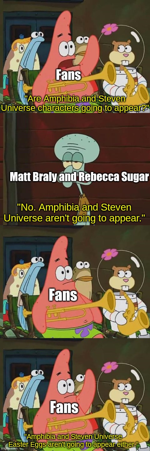 Sony Pictures Animation's new movie in development | Fans; "Are Amphibia and Steven Universe characters going to appear?"; Matt Braly and Rebecca Sugar; "No. Amphibia and Steven Universe aren't going to appear."; Fans; Fans; "Amphibia and Steven Universe Easter Eggs aren't going to appear either." | image tagged in is mayonaise an instrument,spongebob,sony,amphibia,steven universe,amphibia | made w/ Imgflip meme maker