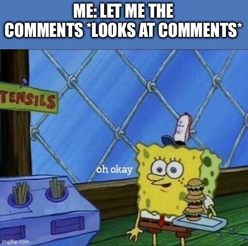 Oh Okay | ME: LET ME THE COMMENTS *LOOKS AT COMMENTS* | image tagged in oh okay | made w/ Imgflip meme maker