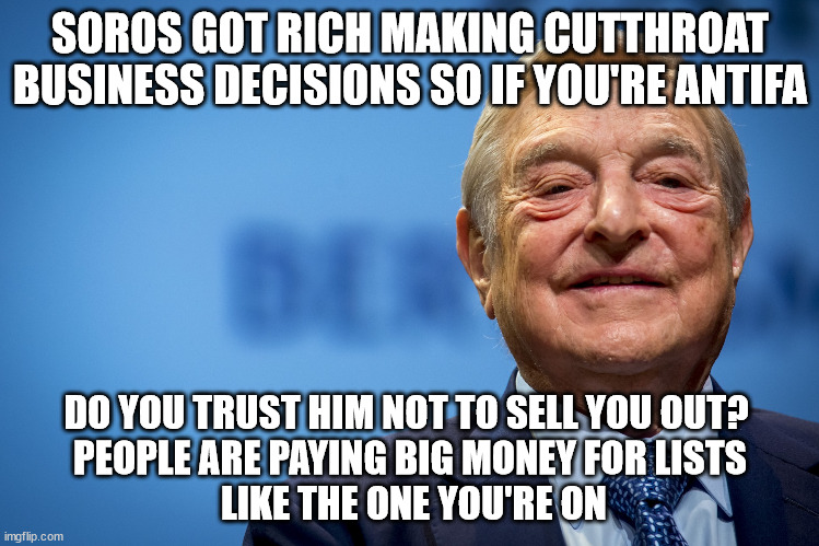 Never trust a sociopath. | SOROS GOT RICH MAKING CUTTHROAT BUSINESS DECISIONS SO IF YOU'RE ANTIFA; DO YOU TRUST HIM NOT TO SELL YOU OUT? 
PEOPLE ARE PAYING BIG MONEY FOR LISTS
 LIKE THE ONE YOU'RE ON | image tagged in gleeful george soros,antifa,trust | made w/ Imgflip meme maker