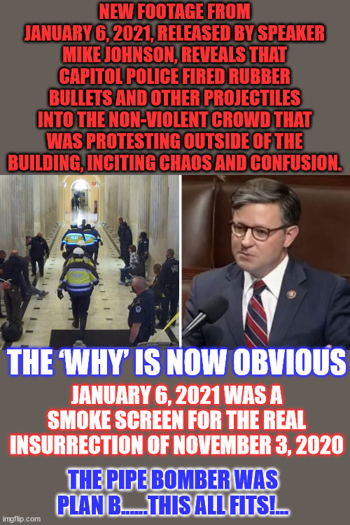 Even Nancy's daughter let it slip... there was no insurrection... | NEW FOOTAGE FROM JANUARY 6, 2021, RELEASED BY SPEAKER MIKE JOHNSON, REVEALS THAT CAPITOL POLICE FIRED RUBBER BULLETS AND OTHER PROJECTILES INTO THE NON-VIOLENT CROWD THAT WAS PROTESTING OUTSIDE OF THE BUILDING, INCITING CHAOS AND CONFUSION. THE ‘WHY’ IS NOW OBVIOUS; JANUARY 6, 2021 WAS A SMOKE SCREEN FOR THE REAL INSURRECTION OF NOVEMBER 3, 2020; THE PIPE BOMBER WAS PLAN B......THIS ALL FITS!... | image tagged in pelosi,election fraud,criminal,democrats | made w/ Imgflip meme maker