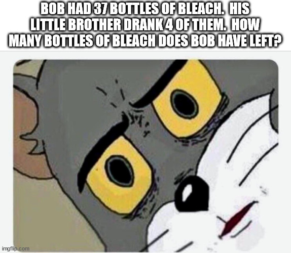 guys the answer is 82 | BOB HAD 37 BOTTLES OF BLEACH.  HIS LITTLE BROTHER DRANK 4 OF THEM.  HOW MANY BOTTLES OF BLEACH DOES BOB HAVE LEFT? | image tagged in disturbed tom | made w/ Imgflip meme maker