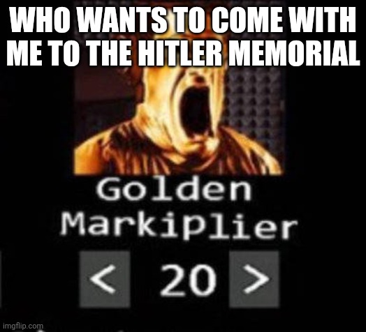 Golden Markiplier | WHO WANTS TO COME WITH ME TO THE HITLER MEMORIAL | image tagged in golden markiplier | made w/ Imgflip meme maker