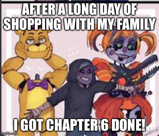 I’ll try getting a chapter done everyday till The evening of the 26th (from 8:30 am to 5:30pm) HAPPY WINTER BREAK AND GAMING FNA | AFTER A LONG DAY OF SHOPPING WITH MY FAMILY; I GOT CHAPTER 6 DONE! | image tagged in the aftons | made w/ Imgflip meme maker