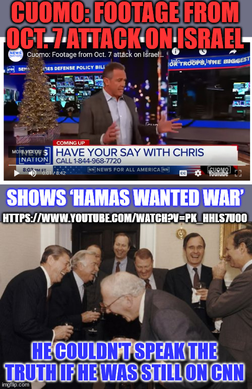He couldn't speak the truth if he was still on CNN | CUOMO: FOOTAGE FROM OCT. 7 ATTACK ON ISRAEL; SHOWS ‘HAMAS WANTED WAR’; HTTPS://WWW.YOUTUBE.COM/WATCH?V=PK_HHLS7U00; HE COULDN'T SPEAK THE TRUTH IF HE WAS STILL ON CNN | image tagged in memes,laughing men in suits,chris cuomo,report,the truth | made w/ Imgflip meme maker