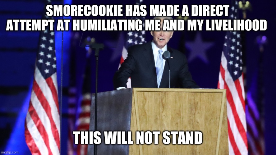Satire satire satire | SMORECOOKIE HAS MADE A DIRECT ATTEMPT AT HUMILIATING ME AND MY LIVELIHOOD; THIS WILL NOT STAND | image tagged in biden presidential acceptance speech | made w/ Imgflip meme maker