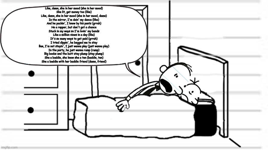 Diary of a wimpy kid template | Like, damn, she in her mood (she in her mood)
She lit, get money too (like)
Like, damn, she in her mood (she in her mood, damn)
In the mirror, I'm doin' my dance (like)
And he packin', I know by his pants (grrah)
He a rapper, but don't got a chance
Stuck in my ways so I'm lovin' my bands
Like a million views in a day (like)
It's so many ways to get paid (grrah)
I tried dippin', he begged me to stay
Bae, I'm not stayin', I just wanna play (just wanna play)
In the party, he just wanna rump (rump)
Big boobs and the butt stay plump (stay plump)
She a baddie, she know she a ten (baddie, ten)
She a baddie with her baddie friend (damn, friend) | image tagged in diary of a wimpy kid template | made w/ Imgflip meme maker
