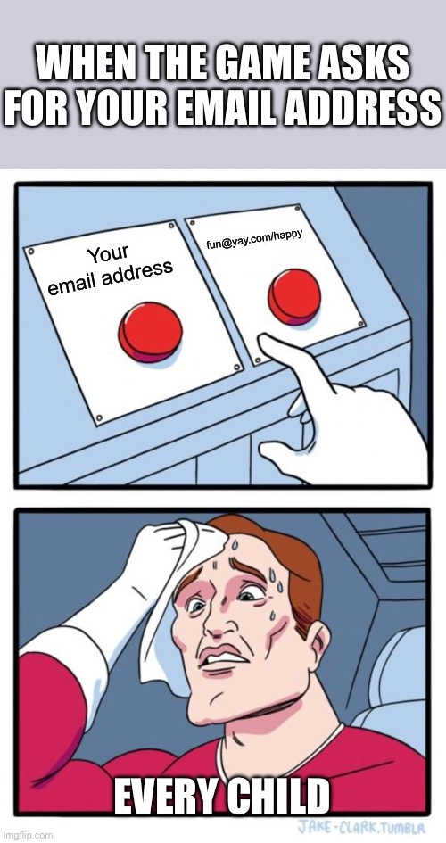 Two Buttons | WHEN THE GAME ASKS FOR YOUR EMAIL ADDRESS; fun@yay.com/happy; Your email address; EVERY CHILD | image tagged in memes,two buttons,gaming,truth | made w/ Imgflip meme maker
