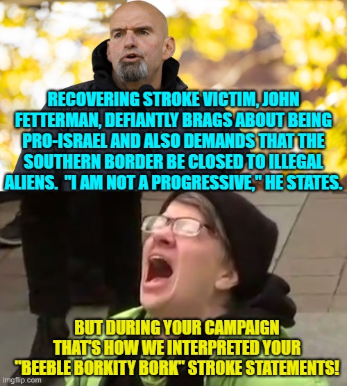 Psssst . . . maybe you stupid leftists should have -- you know -- done some vetting of the guy. | RECOVERING STROKE VICTIM, JOHN FETTERMAN, DEFIANTLY BRAGS ABOUT BEING PRO-ISRAEL AND ALSO DEMANDS THAT THE SOUTHERN BORDER BE CLOSED TO ILLEGAL ALIENS.  "I AM NOT A PROGRESSIVE," HE STATES. BUT DURING YOUR CAMPAIGN THAT'S HOW WE INTERPRETED YOUR "BEEBLE BORKITY BORK" STROKE STATEMENTS! | image tagged in yep | made w/ Imgflip meme maker