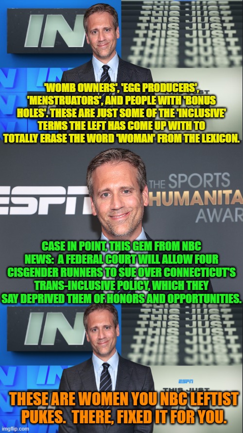 Always remember that NBC owns MSNBC. | 'WOMB OWNERS', 'EGG PRODUCERS', 'MENSTRUATORS', AND PEOPLE WITH 'BONUS HOLES'. THESE ARE JUST SOME OF THE 'INCLUSIVE' TERMS THE LEFT HAS COME UP WITH TO TOTALLY ERASE THE WORD 'WOMAN' FROM THE LEXICON. CASE IN POINT, THIS GEM FROM NBC NEWS:  A FEDERAL COURT WILL ALLOW FOUR CISGENDER RUNNERS TO SUE OVER CONNECTICUT'S TRANS-INCLUSIVE POLICY, WHICH THEY SAY DEPRIVED THEM OF HONORS AND OPPORTUNITIES. THESE ARE WOMEN YOU NBC LEFTIST PUKES.  THERE, FIXED IT FOR YOU. | image tagged in truth | made w/ Imgflip meme maker