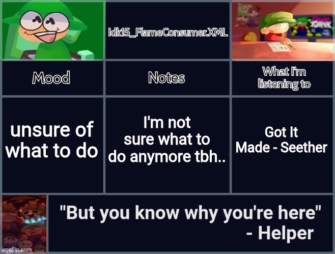 Haha help- | I'm not sure what to do anymore tbh.. unsure of what to do; Got It Made - Seether | image tagged in idk's revived d b announcement template | made w/ Imgflip meme maker