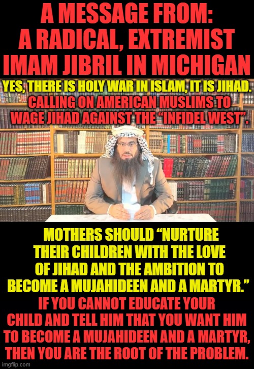 Here We Go...Thanks To Joe | A MESSAGE FROM: A RADICAL, EXTREMIST IMAM JIBRIL IN MICHIGAN; YES, THERE IS HOLY WAR IN ISLAM, IT IS JIHAD. CALLING ON AMERICAN MUSLIMS TO WAGE JIHAD AGAINST THE “INFIDEL WEST”. MOTHERS SHOULD “NURTURE THEIR CHILDREN WITH THE LOVE OF JIHAD AND THE AMBITION TO BECOME A MUJAHIDEEN AND A MARTYR.”; IF YOU CANNOT EDUCATE YOUR CHILD AND TELL HIM THAT YOU WANT HIM TO BECOME A MUJAHIDEEN AND A MARTYR, THEN YOU ARE THE ROOT OF THE PROBLEM. | image tagged in memes,politics,islam,jihad,on,west | made w/ Imgflip meme maker