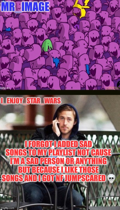 I_enjoy_star_wars and mr_image | I FORGOT I ADDED SAD SONGS TO MY PLAYLIST NOT CAUSE I’M A SAD PERSON OR ANYTHING BUT BECAUSE I LIKE THOSE SONGS AND I GOT NF JUMPSCARED 💀 | image tagged in i_enjoy_star_wars and mr_image | made w/ Imgflip meme maker
