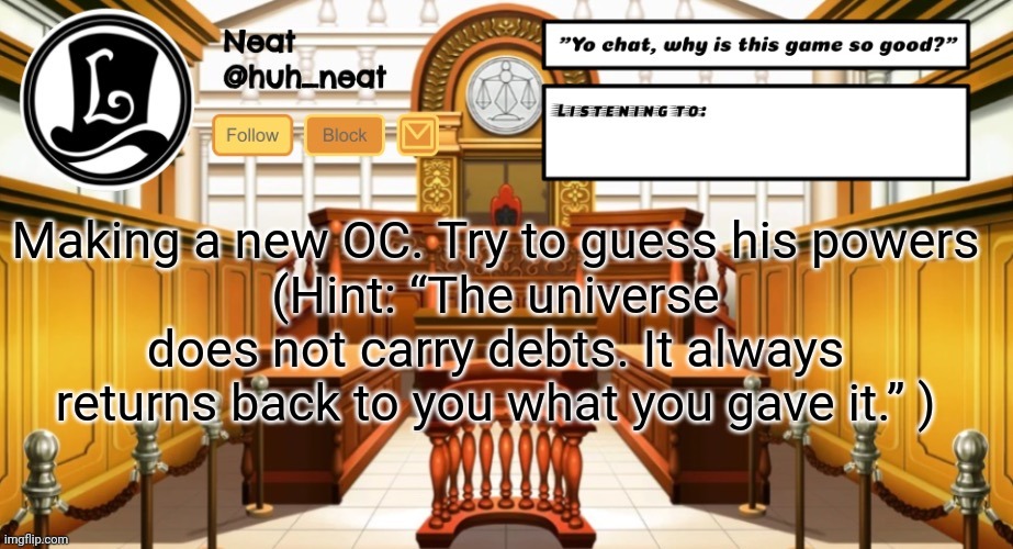 Huh_neat announcement template | Making a new OC. Try to guess his powers
(Hint: “The universe does not carry debts. It always returns back to you what you gave it.” ) | image tagged in huh_neat announcement template | made w/ Imgflip meme maker