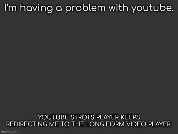 I'm having this problem in m.youtube.com (mobile youtube site) can you post this to youtube help? | I'm having a problem with youtube. YOUTUBE STROTS PLAYER KEEPS REDIRECTING ME TO THE LONG FORM VIDEO PLAYER. | image tagged in how,do,i,fix,it | made w/ Imgflip meme maker
