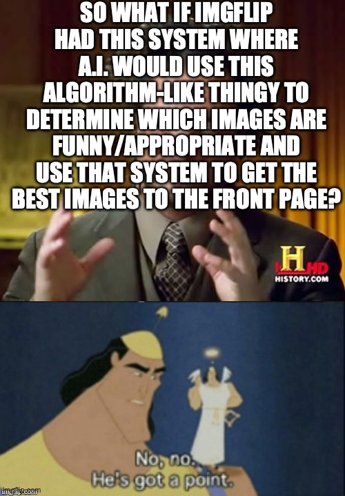 It might be pretty heavy on the Imgflip servers. | SO WHAT IF IMGFLIP HAD THIS SYSTEM WHERE A.I. WOULD USE THIS ALGORITHM-LIKE THINGY TO DETERMINE WHICH IMAGES ARE FUNNY/APPROPRIATE AND USE THAT SYSTEM TO GET THE BEST IMAGES TO THE FRONT PAGE? | image tagged in memes,no no hes got a point,ideas,make this a reality | made w/ Imgflip meme maker