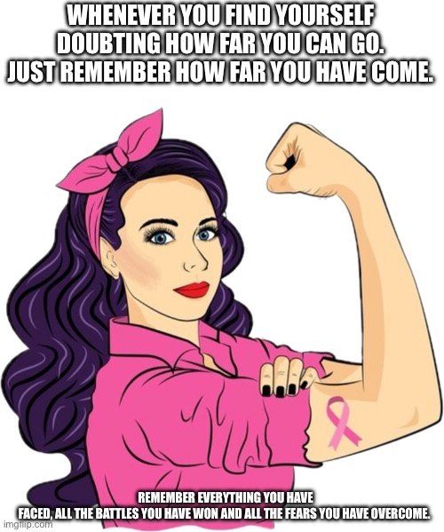 Strength breast cancer warrior | WHENEVER YOU FIND YOURSELF DOUBTING HOW FAR YOU CAN GO. JUST REMEMBER HOW FAR YOU HAVE COME. REMEMBER EVERYTHING YOU HAVE FACED, ALL THE BATTLES YOU HAVE WON AND ALL THE FEARS YOU HAVE OVERCOME. | image tagged in warriors,strength,fighter,survivor | made w/ Imgflip meme maker