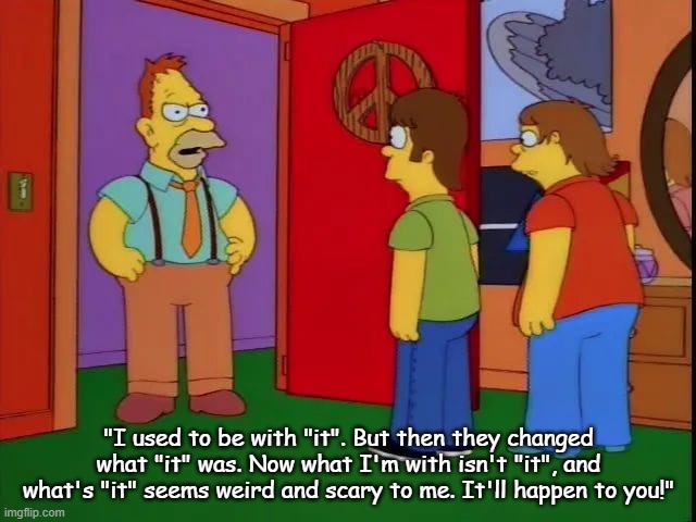 I used to be with it | "I used to be with "it". But then they changed what "it" was. Now what I'm with isn't "it", and what's "it" seems weird and scary to me. It'll happen to you!" | image tagged in the simpsons | made w/ Imgflip meme maker