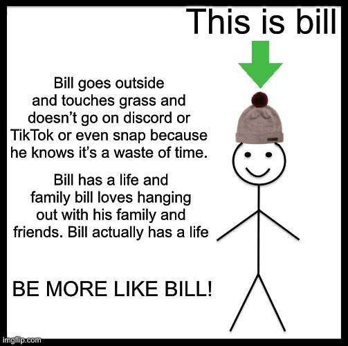 Bill has a life unlike some other people I know | This is bill; Bill goes outside and touches grass and doesn’t go on discord or TikTok or even snap because he knows it’s a waste of time. Bill has a life and family bill loves hanging out with his family and friends. Bill actually has a life; BE MORE LIKE BILL! | image tagged in memes,be like bill | made w/ Imgflip meme maker