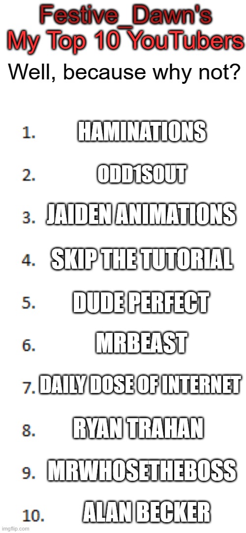 my top 10 youtubers | Festive_Dawn's; My Top 10 YouTubers; Well, because why not? HAMINATIONS; ODD1SOUT; JAIDEN ANIMATIONS; SKIP THE TUTORIAL; DUDE PERFECT; MRBEAST; DAILY DOSE OF INTERNET; RYAN TRAHAN; MRWHOSETHEBOSS; ALAN BECKER | image tagged in top 10 list,youtubers,because why not | made w/ Imgflip meme maker