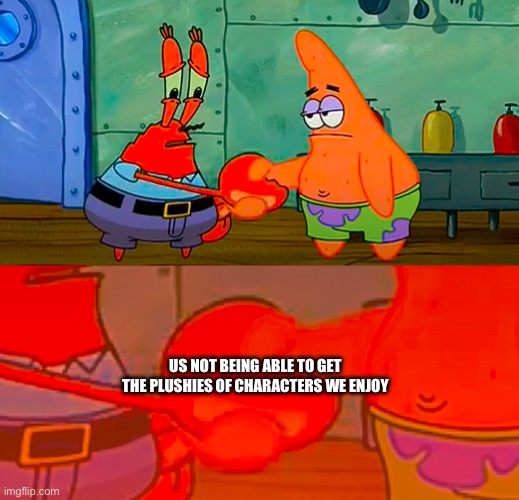 Mr Krabs and Patrick shaking hand | US NOT BEING ABLE TO GET THE PLUSHIES OF CHARACTERS WE ENJOY | image tagged in mr krabs and patrick shaking hand | made w/ Imgflip meme maker