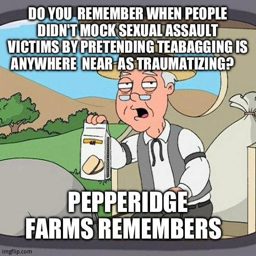 Just had  an argument about this. (somehow) | DO YOU  REMEMBER WHEN PEOPLE DIDN'T MOCK SEXUAL ASSAULT VICTIMS BY PRETENDING TEABAGGING IS ANYWHERE  NEAR  AS TRAUMATIZING? PEPPERIDGE FARMS REMEMBERS | image tagged in memes,pepperidge farm remembers,human stupidity,relatable memes,return to monke,dr phil what's wrong with people | made w/ Imgflip meme maker
