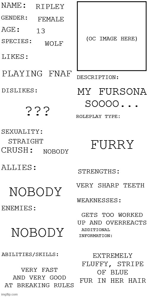(Updated) Roleplay OC showcase | RIPLEY; FEMALE; 13; WOLF; PLAYING FNAF; MY FURSONA SOOOO... ??? FURRY; STRAIGHT; NOBODY; VERY SHARP TEETH; NOBODY; GETS TOO WORKED UP AND OVERREACTS; NOBODY; EXTREMELY FLUFFY, STRIPE OF BLUE FUR IN HER HAIR; VERY FAST AND VERY GOOD AT BREAKING RULES | image tagged in updated roleplay oc showcase | made w/ Imgflip meme maker