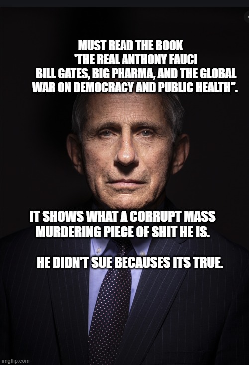 Fauci | MUST READ THE BOOK      'THE REAL ANTHONY FAUCI
BILL GATES, BIG PHARMA, AND THE GLOBAL WAR ON DEMOCRACY AND PUBLIC HEALTH". IT SHOWS WHAT A CORRUPT MASS MURDERING PIECE OF SHIT HE IS.                                       HE DIDN'T SUE BECAUSES ITS TRUE. | image tagged in fauci | made w/ Imgflip meme maker