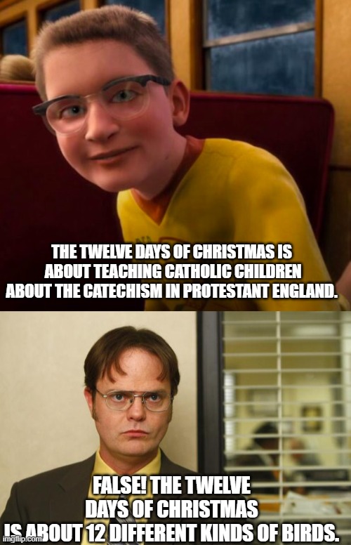 THE TWELVE DAYS OF CHRISTMAS IS  ABOUT TEACHING CATHOLIC CHILDREN ABOUT THE CATECHISM IN PROTESTANT ENGLAND. FALSE! THE TWELVE DAYS OF CHRISTMAS IS ABOUT 12 DIFFERENT KINDS OF BIRDS. | image tagged in know-it-all,dwight false | made w/ Imgflip meme maker