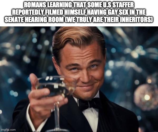 Leonardo Dicaprio Cheers Meme | ROMANS LEARNING THAT SOME U.S STAFFER REPORTEDLY FILMED HIMSELF HAVING GAY SEX IN THE SENATE HEARING ROOM (WE TRULY ARE THEIR INHERITORS) | image tagged in memes,leonardo dicaprio cheers | made w/ Imgflip meme maker