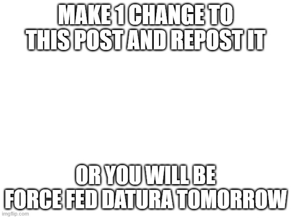Do it. | MAKE 1 CHANGE TO THIS POST AND REPOST IT; OR YOU WILL BE FORCE FED DATURA TOMORROW | image tagged in repost | made w/ Imgflip meme maker