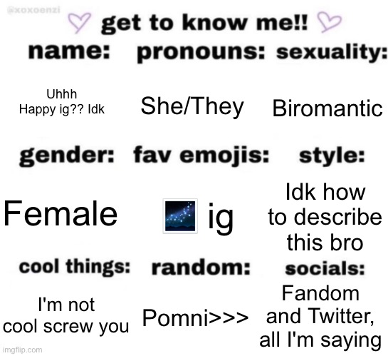 ... | Uhhh Happy ig?? Idk; She/They; Biromantic; 🌌 ig; Idk how to describe this bro; Female; Fandom and Twitter, all I'm saying; Pomni>>>; I'm not cool screw you | image tagged in get to know me but better | made w/ Imgflip meme maker