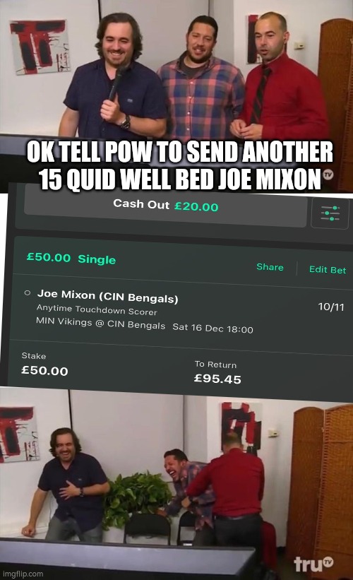 Impractical Jokers Laughing | OK TELL POW TO SEND ANOTHER 15 QUID WELL BED JOE MIXON | image tagged in impractical jokers laughing | made w/ Imgflip meme maker
