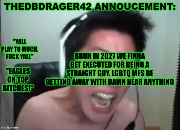 i get harrased by being straight lmao | BRUH IN 2027 WE FINNA GET EXECUTED FOR BEING A STRAIGHT GUY. LGBTQ MFS BE GETTING AWAY WITH DAMN NEAR ANYTHING | image tagged in thedbdrager42s annoucement template | made w/ Imgflip meme maker