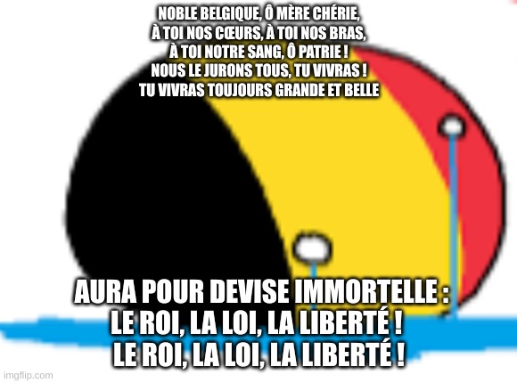 belgium is crying | NOBLE BELGIQUE, Ô MÈRE CHÉRIE,
À TOI NOS CŒURS, À TOI NOS BRAS,
À TOI NOTRE SANG, Ô PATRIE !
NOUS LE JURONS TOUS, TU VIVRAS !
TU VIVRAS TOUJOURS GRANDE ET BELLE; AURA POUR DEVISE IMMORTELLE :
LE ROI, LA LOI, LA LIBERTÉ ! 
 LE ROI, LA LOI, LA LIBERTÉ ! | image tagged in belgium is crying | made w/ Imgflip meme maker