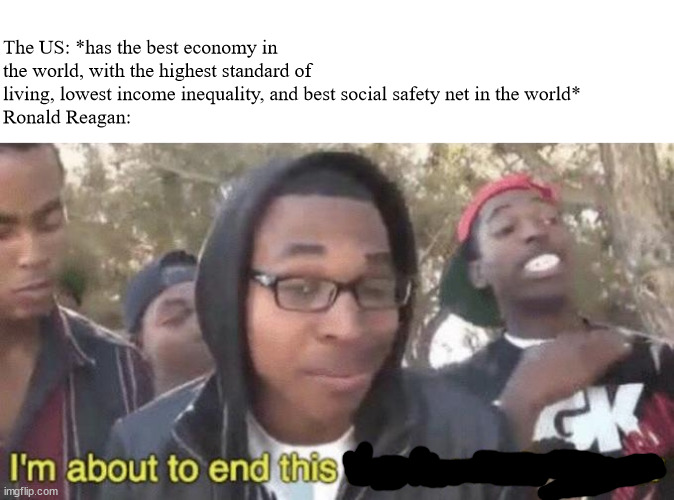 Maybe a bit political but it's a historical event so it goes here | The US: *has the best economy in the world, with the highest standard of living, lowest income inequality, and best social safety net in the world*
Ronald Reagan: | image tagged in i m about to end this man s whole career | made w/ Imgflip meme maker