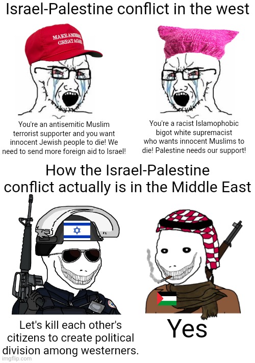 You wanna know the truth about the Israel-Palestine conflict | Israel-Palestine conflict in the west; You're a racist Islamophobic bigot white supremacist who wants innocent Muslims to die! Palestine needs our support! You're an antisemitic Muslim terrorist supporter and you want innocent Jewish people to die! We need to send more foreign aid to Israel! How the Israel-Palestine conflict actually is in the Middle East; Yes; Let's kill each other's citizens to create political division among westerners. | image tagged in israel,palestine,terrorism,evil,corruption,division | made w/ Imgflip meme maker