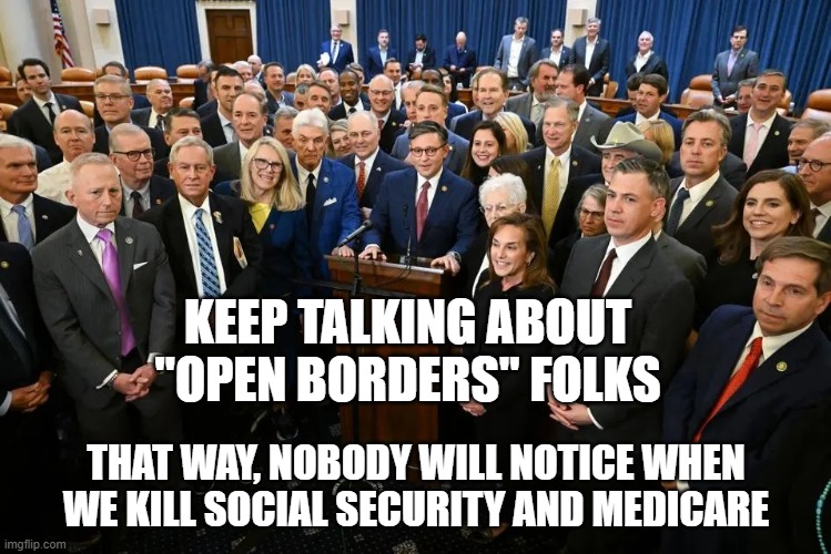 KEEP TALKING ABOUT "OPEN BORDERS" FOLKS; THAT WAY, NOBODY WILL NOTICE WHEN WE KILL SOCIAL SECURITY AND MEDICARE | made w/ Imgflip meme maker