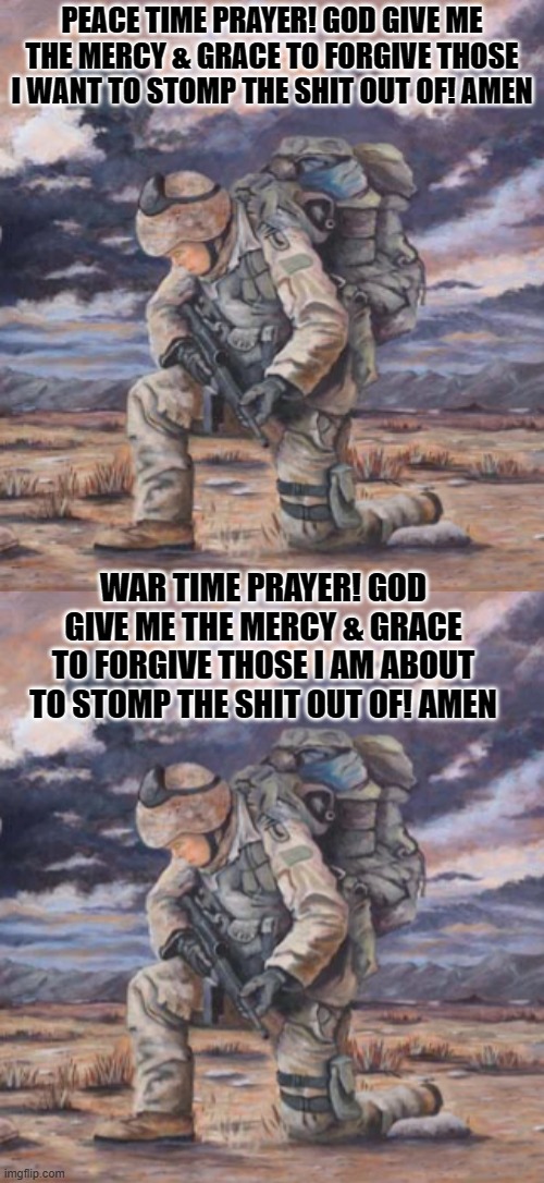 Soldier Prayers | PEACE TIME PRAYER! GOD GIVE ME THE MERCY & GRACE TO FORGIVE THOSE I WANT TO STOMP THE SHIT OUT OF! AMEN; WAR TIME PRAYER! GOD GIVE ME THE MERCY & GRACE TO FORGIVE THOSE I AM ABOUT TO STOMP THE SHIT OUT OF! AMEN | image tagged in prayers | made w/ Imgflip meme maker